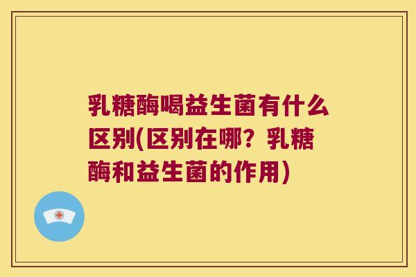 乳糖酶喝益生菌有什么区别(区别在哪？乳糖酶和益生菌的作用)