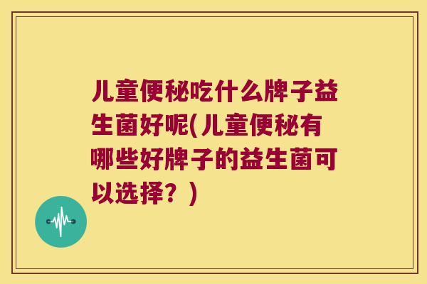 儿童便秘吃什么牌子益生菌好呢(儿童便秘有哪些好牌子的益生菌可以选择？)