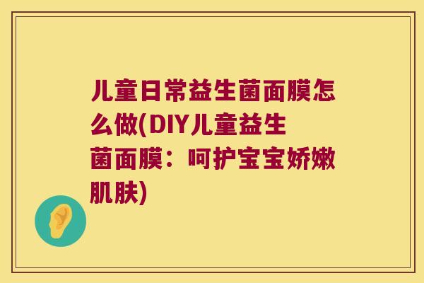 儿童日常益生菌面膜怎么做(DIY儿童益生菌面膜：呵护宝宝娇嫩肌肤)