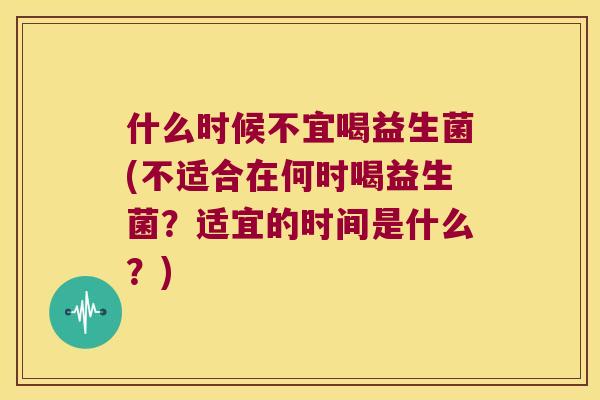 什么时候不宜喝益生菌(不适合在何时喝益生菌？适宜的时间是什么？)