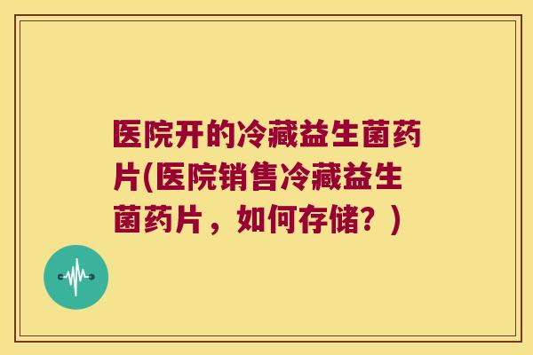 医院开的冷藏益生菌药片(医院销售冷藏益生菌药片，如何存储？)