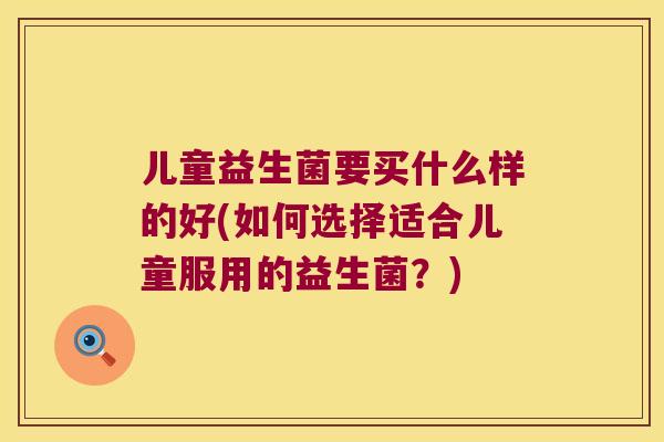 儿童益生菌要买什么样的好(如何选择适合儿童服用的益生菌？)