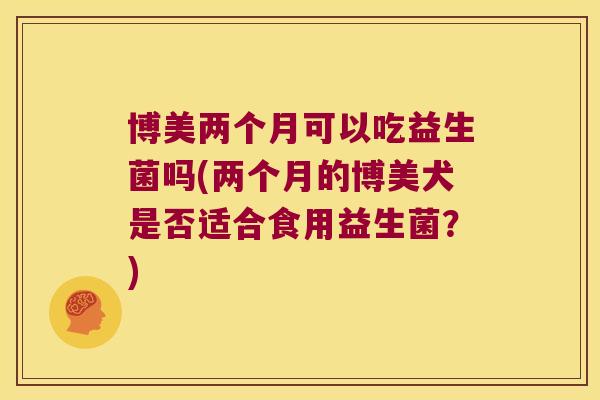 博美两个月可以吃益生菌吗(两个月的博美犬是否适合食用益生菌?) 博美两个月可以吃益生菌吗(两个月的博美犬是否适合食用益生菌?)