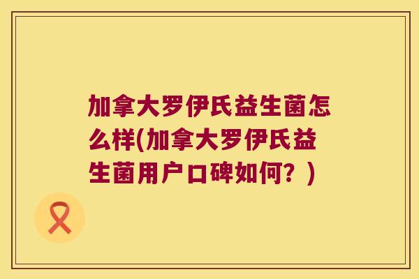 加拿大罗伊氏益生菌怎么样(加拿大罗伊氏益生菌用户口碑如何？)