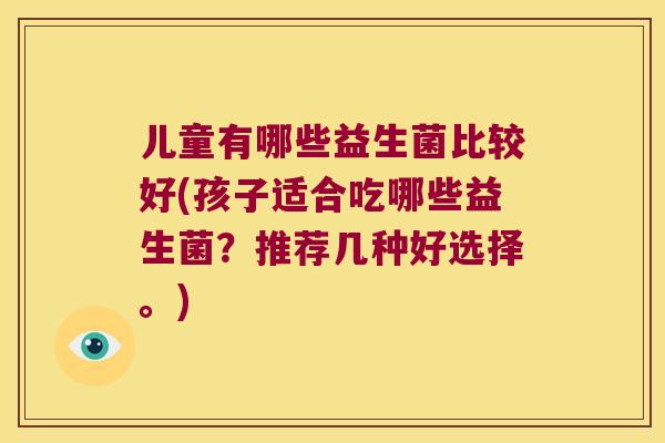 儿童有哪些益生菌比较好(孩子适合吃哪些益生菌?推荐几种好选择。) 儿童有哪些益生菌比较好(孩子适合吃哪些益生菌?推荐几种好选择。)