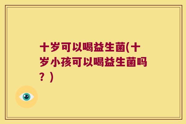 十岁可以喝益生菌(十岁小孩可以喝益生菌吗？)