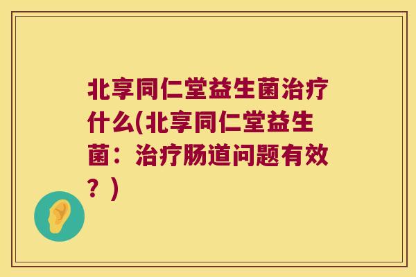 北享同仁堂益生菌治疗什么(北享同仁堂益生菌：治疗肠道问题有效？)