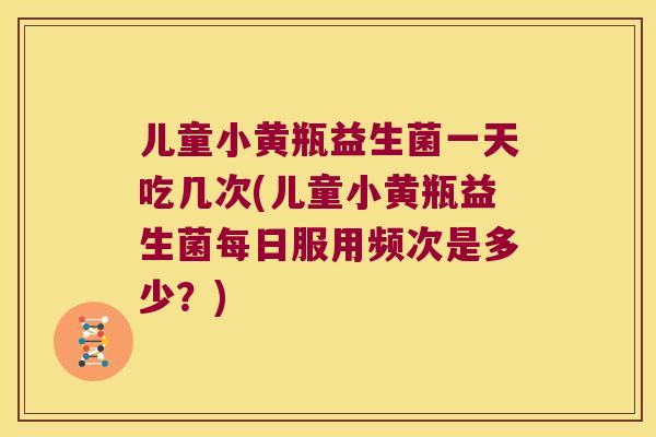 儿童小黄瓶益生菌一天吃几次(儿童小黄瓶益生菌每日服用频次是多少？)