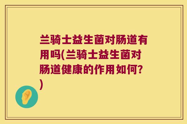兰骑士益生菌对肠道有用吗(兰骑士益生菌对肠道健康的作用如何？)