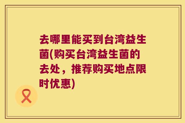 去哪里能买到台湾益生菌(购买台湾益生菌的去处,推荐购买地点限时优惠) 去哪里能买到台湾益生菌(购买台湾益生菌的去处,推荐购买地点限时优惠)