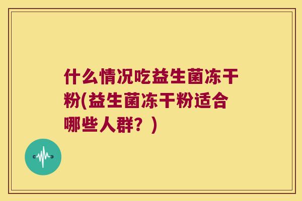 什么情况吃益生菌冻干粉(益生菌冻干粉适合哪些人群？)