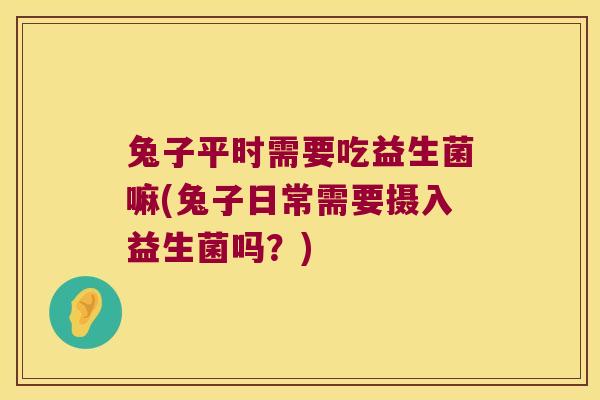 兔子平时需要吃益生菌嘛(兔子日常需要摄入益生菌吗？)
