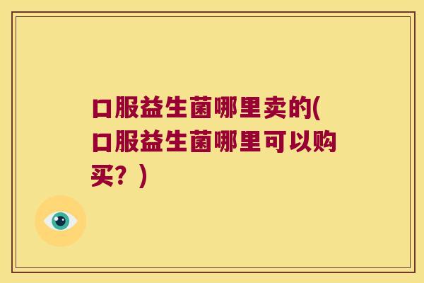 口服益生菌哪里卖的(口服益生菌哪里可以购买?) 口服益生菌哪里卖的(口服益生菌哪里可以购买?)