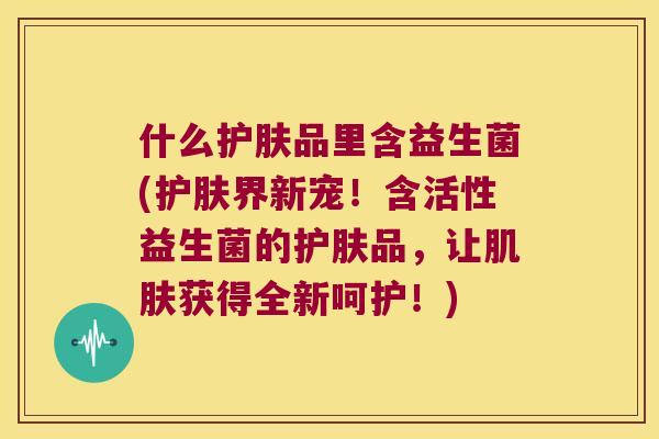 什么护肤品里含益生菌(护肤界新宠!含活性益生菌的护肤品,让获得全新呵护!) 什么护肤品里含益生菌(护肤界新宠!含活性益生菌的护肤品,让获得全新呵护!)