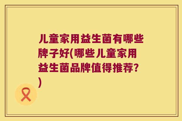 儿童家用益生菌有哪些牌子好(哪些儿童家用益生菌品牌值得推荐？)