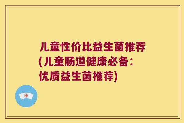 儿童性价比益生菌推荐(儿童肠道健康必备：优质益生菌推荐)