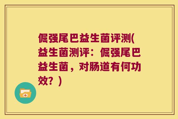 倔强尾巴益生菌评测(益生菌测评:倔强尾巴益生菌,对肠道有何功效?) 倔强尾巴益生菌评测(益生菌测评:倔强尾巴益生菌,对肠道有何功效?)