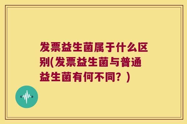 发票益生菌属于什么区别(发票益生菌与普通益生菌有何不同？)