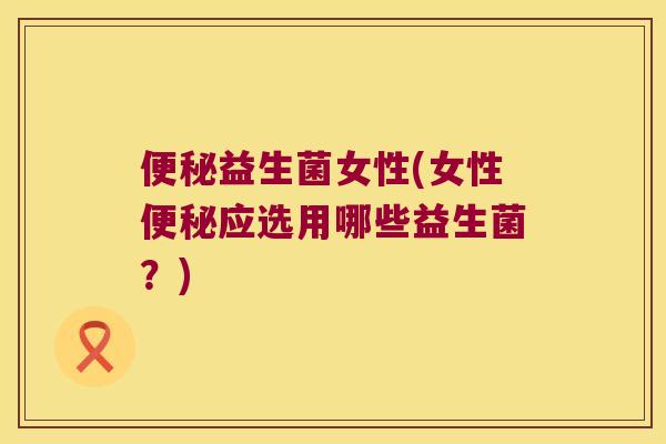 便秘益生菌女性(女性便秘应选用哪些益生菌？)