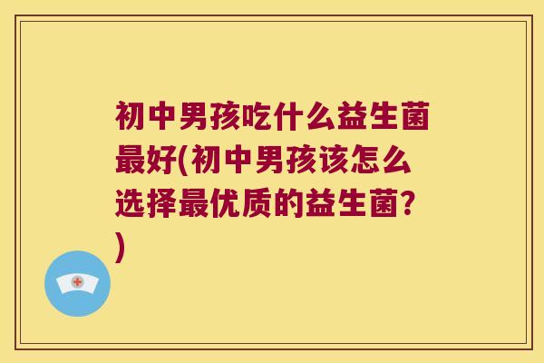 初中男孩吃什么益生菌最好(初中男孩该怎么选择最优质的益生菌？)