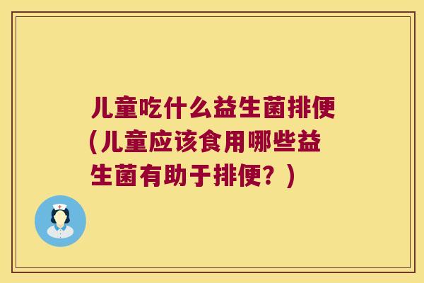 儿童吃什么益生菌排便(儿童应该食用哪些益生菌有助于排便？)