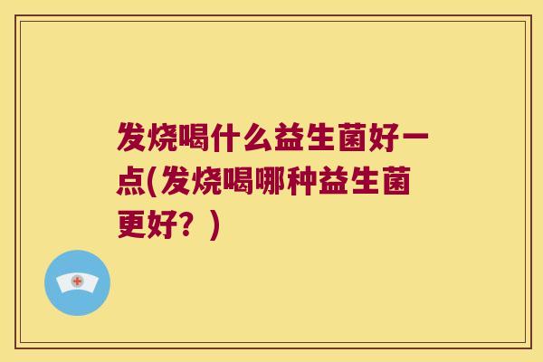 发烧喝什么益生菌好一点(发烧喝哪种益生菌更好？)