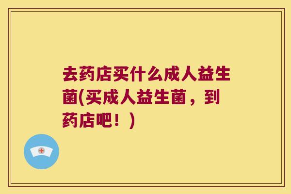 去药店买什么成人益生菌(买成人益生菌，到药店吧！)