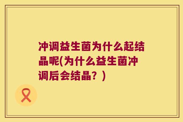 冲调益生菌为什么起结晶呢(为什么益生菌冲调后会结晶？)
