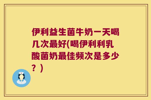伊利益生菌牛奶一天喝几次最好(喝伊利利乳酸菌奶最佳频次是多少？)