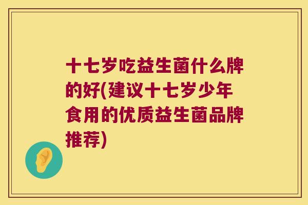 十七岁吃益生菌什么牌的好(建议十七岁少年食用的优质益生菌品牌推荐)