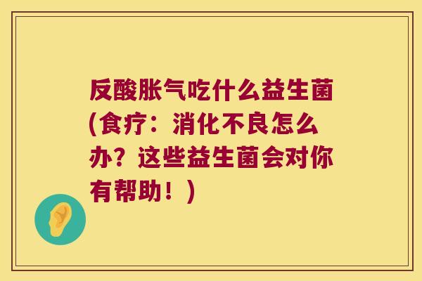 反酸胀气吃什么益生菌(食疗：消化不良怎么办？这些益生菌会对你有帮助！)