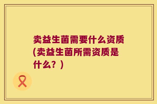 卖益生菌需要什么资质(卖益生菌所需资质是什么？)