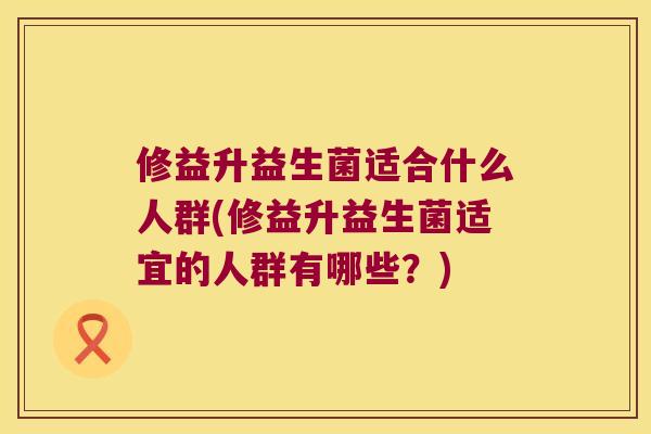 修益升益生菌适合什么人群(修益升益生菌适宜的人群有哪些?) 修益升益生菌适合什么人群(修益升益生菌适宜的人群有哪些?)