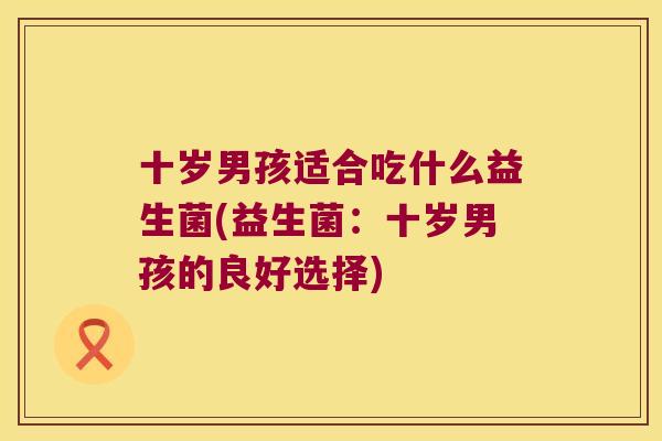 十岁男孩适合吃什么益生菌(益生菌：十岁男孩的良好选择)