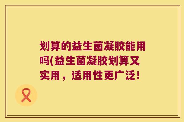 划算的益生菌凝胶能用吗(益生菌凝胶划算又实用，适用性更广泛！