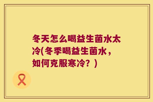 冬天怎么喝益生菌水太冷(冬季喝益生菌水,如何克服寒冷?) 冬天怎么喝益生菌水太冷(冬季喝益生菌水,如何克服寒冷?)
