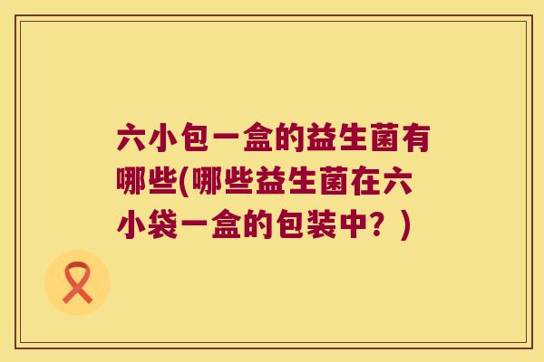 六小包一盒的益生菌有哪些(哪些益生菌在六小袋一盒的包装中？)