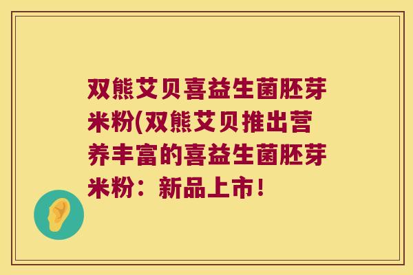 双熊艾贝喜益生菌胚芽米粉(双熊艾贝推出营养丰富的喜益生菌胚芽米粉：新品上市！