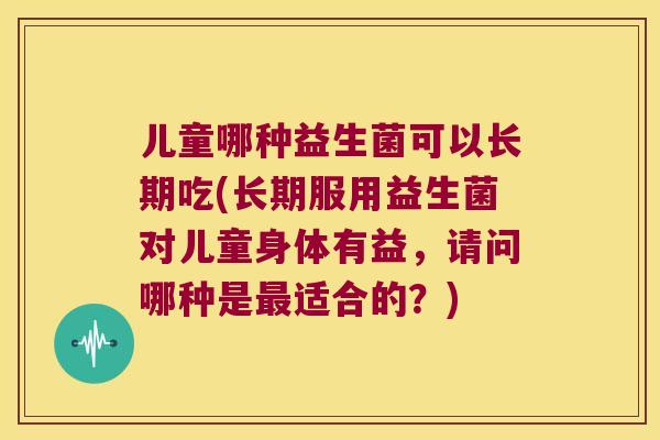儿童哪种益生菌可以长期吃(长期服用益生菌对儿童身体有益，请问哪种是适合的？)