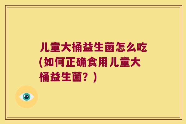 儿童大桶益生菌怎么吃(如何正确食用儿童大桶益生菌？)