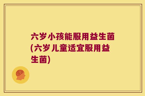 六岁小孩能服用益生菌(六岁儿童适宜服用益生菌)