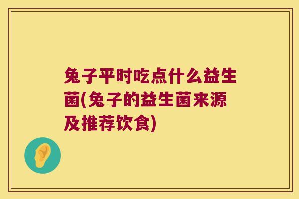 兔子平时吃点什么益生菌(兔子的益生菌来源及推荐饮食)