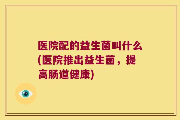 医院配的益生菌叫什么(医院推出益生菌，提高肠道健康)