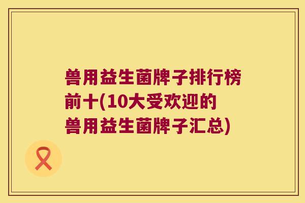 兽用益生菌牌子排行榜前十(10大受欢迎的兽用益生菌牌子汇总)