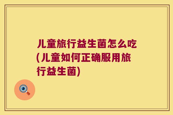 儿童旅行益生菌怎么吃(儿童如何正确服用旅行益生菌)