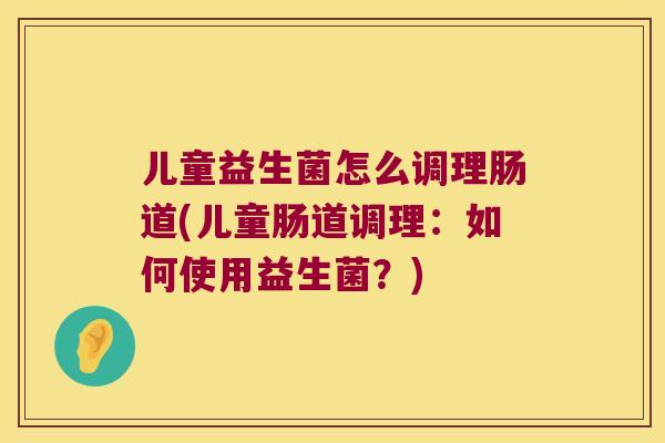 儿童益生菌怎么调理肠道(儿童肠道调理：如何使用益生菌？)