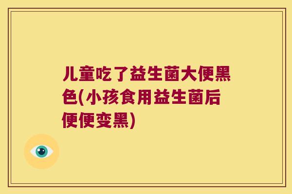 儿童吃了益生菌大便黑色(小孩食用益生菌后便便变黑)