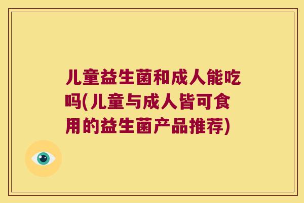 儿童益生菌和成人能吃吗(儿童与成人皆可食用的益生菌产品推荐) 儿童益生菌和成人能吃吗(儿童与成人皆可食用的益生菌产品推荐)