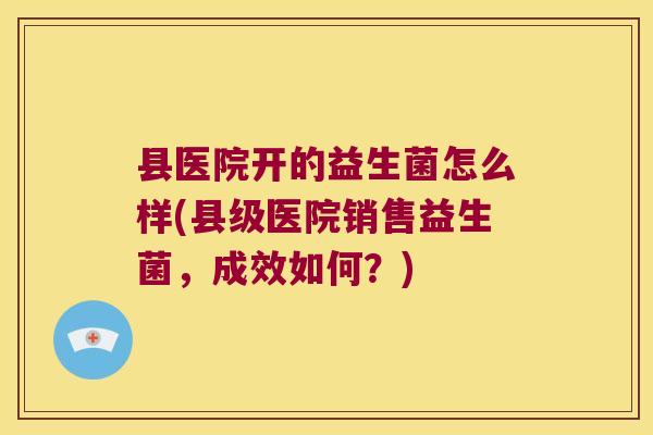 县医院开的益生菌怎么样(县级医院销售益生菌,成效如何?) 县医院开的益生菌怎么样(县级医院销售益生菌,成效如何?)