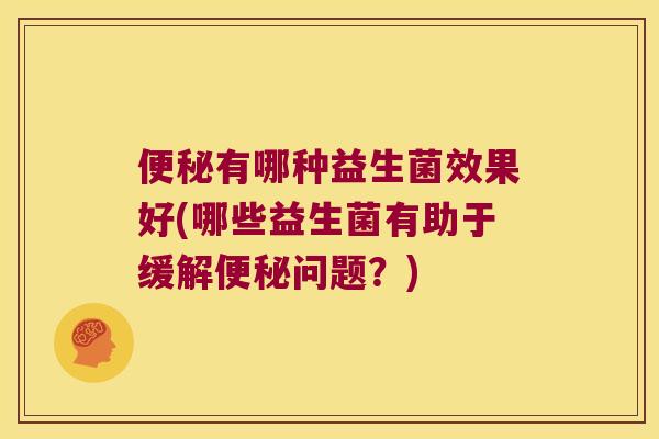 便秘有哪种益生菌效果好(哪些益生菌有助于缓解便秘问题？)
